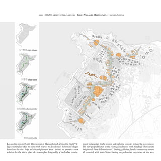 Located in remote North-West corner of Hainan Island, China the Eight Vil-
lage Masterplan takes its name with respect to abandoned fisherman villages
found on the site. Iroje architects&planners were invited to prepare a new
solution for the site in place of a masterplan designed by a local office consist-
ing of rectangular traffic system and high rise complex refused by government.
The new propsal blends in the existing conditions with buildings of moderate
height and form differentiation.Housing,galleries ,hotels,community centers
all conected with main Spine focuing on pedestrian experience of the area.
2012 - IROJE architects&planners - Eight Villages Masterplan - Hainan, China
 