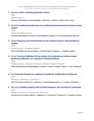 Posters, Workshops and Sessions at Cochrane Colloquiums, by Luis Gabriel Cuervo
Source http://abstracts.cochrane.org/search/site/cuervo?page=1
Page 1 of 3
1. Workshop Peer reviewing systematic reviews
2005
Gabriel Cuervo L
Workshop 2005 Melbourne Gabriel Cuervo L Objectives: To deliver an editor's view on what ...
2. Workshop Addressing dilemmas and conflicting interests faced by Cochrane review
authors
2005
Clarke M, Gabriel Cuervo L
Workshop 2005 Melbourne Clarke M, Gabriel Cuervo L Building on the stimulating debate within this ...
3. Poster Frequency and characteristics of new evidence found in Clinical Evidence
updates
2005
Gabriel Cuervo L, Clarke M, Mojar K
Poster 2005 Melbourne Gabriel Cuervo L, Clarke M, Mojar K Objectives: 1. Establish baseline ...
4. Poster Country of affiliation for the authors of an international evidence-based
healthcare publication: an evaluation of Clinical Evidence
2005
Gabriel Cuervo L, Clarke M, Thomas A, McNeil A, Mojar K, Tovey D
Poster 2005 Melbourne Gabriel Cuervo L, Clarke M, Thomas A, McNeil A, Mojar K, Tovey D Objectives:
...
5. Oral Cochrane Canada Live: webinars to benefit the Collaboration and beyond
2010
Stevens A, Grimshaw J, Cuervo LG
Oral 2010 Keystone Stevens A 1, Grimshaw J 2, Gabriel-Cuervo-Amore L 3 1 Institute of Population …
6. Workshop Building capacity with Cochrane webinars: tips and tricks for presenters
2012
Ueffing E, Cuervo LG, Cumpston M, Stevens A
Workshop 2012 Auckland Ueffing E 1, Cuervo LG 2, Cumpston M 3, Stevens A 4 1 Canadian Cochrane
..
 