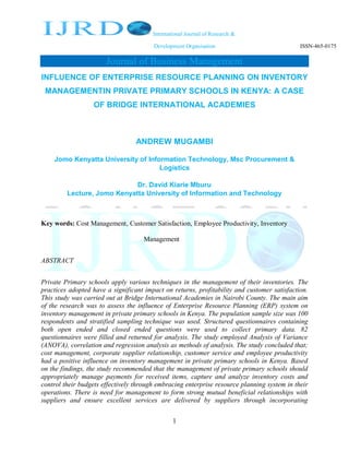 International Journal of Research &
Development Organisation ISSN-465-0175
Journal of Business Management
1
INFLUENCE OF ENTERPRISE RESOURCE PLANNING ON INVENTORY
MANAGEMENTIN PRIVATE PRIMARY SCHOOLS IN KENYA: A CASE
OF BRIDGE INTERNATIONAL ACADEMIES
ANDREW MUGAMBI
Jomo Kenyatta University of Information Technology, Msc Procurement &
Logistics
Dr. David Kiarie Mburu
Lecture, Jomo Kenyatta University of Information and Technology
Key words: Cost Management, Customer Satisfaction, Employee Productivity, Inventory
Management
ABSTRACT
Private Primary schools apply various techniques in the management of their inventories. The
practices adopted have a significant impact on returns, profitability and customer satisfaction.
This study was carried out at Bridge International Academies in Nairobi County. The main aim
of the research was to assess the influence of Enterprise Resource Planning (ERP) system on
inventory management in private primary schools in Kenya. The population sample size was 100
respondents and stratified sampling technique was used. Structured questionnaires containing
both open ended and closed ended questions were used to collect primary data. 82
questionnaires were filled and returned for analysis. The study employed Analysis of Variance
(ANOVA), correlation and regression analysis as methods of analysis. The study concluded that;
cost management, corporate supplier relationship, customer service and employee productivity
had a positive influence on inventory management in private primary schools in Kenya. Based
on the findings, the study recommended that the management of private primary schools should
appropriately manage payments for received items, capture and analyze inventory costs and
control their budgets effectively through embracing enterprise resource planning system in their
operations. There is need for management to form strong mutual beneficial relationships with
suppliers and ensure excellent services are delivered by suppliers through incorporating
 
