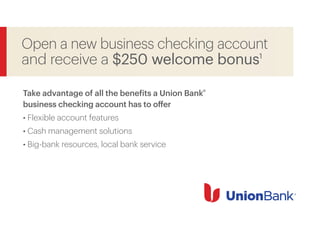 Open a new business checking account
and receive a $250 welcome bonus1
Take advantage of all the benefits a Union Bank®
business checking account has to offer
• Flexible account features
• Cash management solutions
• Big-bank resources, local bank service
 