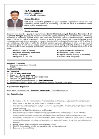 M.A.RASHEED
Mob: 971528673543
Email:johar3@yahoo.com
Career Objectives
CFO-level executive position in your reputable organization where my rich
experience, proven expertise & outstanding skills can add value & be beneficial for the
overall growth & development.
Career summary
Executive with over 14+ years of experience as a Senior Financial Analyst, Executive Accountant & an
Assistant Manager. Background includes Governmental reports preparing, financial statements, & footnotes;
scheduling & organizing external audits; tax scheduling; developing capital & operating budgets; analyzing
rates of return on capital expenditures; building & leading a team, building the domain knowledge in the
respective processes. Proven expertise in resource outlining KRA’s. Introduced the concept of BCP & utilized it
very effectively. Take pride in ability to effectively combine corporate objectives & values with personal &
professional goals & work ethics. Employ proactive management & strong leadership techniques to generate
accomplishment-driven workplace environment, resulting in employee loyalty & customer satisfaction at all
levels.
 Financial Analysis & Planning
 High-Level Relationship Management
 Budget Development
 Management of Cash Flow
 Supervision of Related Departments
 Governmental Agency Liaison
 Corporate Finance, Treasury, & Accounting
 Insurance / Risk Management
Academic Credentials
 Chartered Accountancy (Finalist)
 M.CoM.
 BA (Sociology)
IT Credentials
SAP – 5 years experience
Oracle 11i – 1 year experience
ERP - MFG/PRO 9.0 (QAD) – 3 years experience
Tally ERP – 5 years experience
Working knowledge of Hyperion – 2 years experience
Packages - MS-Office, Word, Excel, Power Point, Outlook Express& Lotus Notes
Organizational Experience
From March 2014 to till date... Landmark Zenath (LMZ) Group As Accountant
Key Tasks Handled
 Participate in the development of the Finance strategy for the company, by researching and providing
input that is in line with the Group‘s overall strategic direction
 Provide input on the company‘s budget and control expenses of the function, ensuring it stays within its
operating budget
 Preparation of Cash flow statement and forecast
 Ensure timely preparation of the financial budget and forecast for the company in line with LMZ
requirements, working in coordination with Group Corporate Finance and company departments
 Consolidate and review key financial information within established timelines in areas such as operating
results and budget versus actual and also report any issues with respect to planning and budgeting to
the CFO.
 Follow up and collection of Rent from Defaulting tenant
 Monthly Reconciliation of Inter company and Intra company accounts
 Issuance of Renewal Notice
 