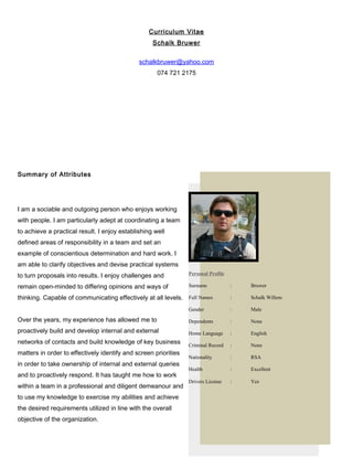 Curriculum Vitae
Schalk Bruwer
schalkbruwer@yahoo.com
074 721 2175
Summary of Attributes
I am a sociable and outgoing person who enjoys working
with people. I am particularly adept at coordinating a team
to achieve a practical result. I enjoy establishing well
defined areas of responsibility in a team and set an
example of conscientious determination and hard work. I
am able to clarify objectives and devise practical systems
to turn proposals into results. I enjoy challenges and
remain open-minded to differing opinions and ways of
thinking. Capable of communicating effectively at all levels.
Over the years, my experience has allowed me to
proactively build and develop internal and external
networks of contacts and build knowledge of key business
matters in order to effectively identify and screen priorities
in order to take ownership of internal and external queries
and to proactively respond. It has taught me how to work
within a team in a professional and diligent demeanour and
to use my knowledge to exercise my abilities and achieve
the desired requirements utilized in line with the overall
objective of the organization.
1
Personal Profile
Surname : Bruwer
Full Names : Schalk Willem
Gender : Male
Dependents : None
Home Language : English
Criminal Record : None
Nationality : RSA
Health : Excellent
Drivers License : Yes
 