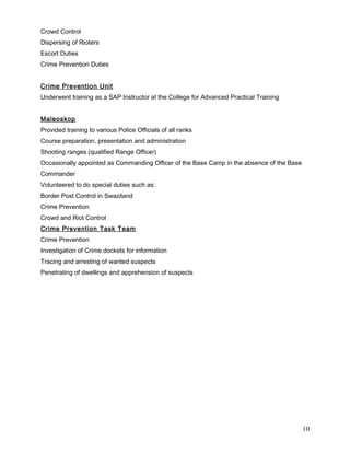 Crowd Control
Dispersing of Rioters
Escort Duties
Crime Prevention Duties
Crime Prevention Unit
Underwent training as a SAP Instructor at the College for Advanced Practical Training
Maleoskop
Provided training to various Police Officials of all ranks
Course preparation, presentation and administration
Shooting ranges (qualified Range Officer)
Occasionally appointed as Commanding Officer of the Base Camp in the absence of the Base
Commander
Volunteered to do special duties such as:
Border Post Control in Swaziland
Crime Prevention
Crowd and Riot Control
Crime Prevention Task Team
Crime Prevention
Investigation of Crime dockets for information
Tracing and arresting of wanted suspects
Penetrating of dwellings and apprehension of suspects
10
 