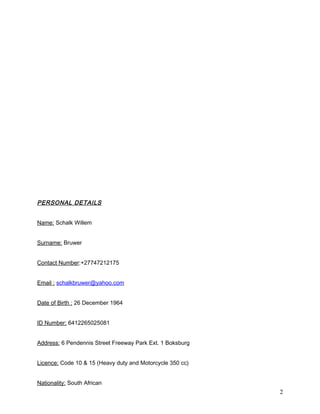 PERSONAL DETAILS
Name: Schalk Willem
Surname: Bruwer
Contact Number:+27747212175
Email : schalkbruwer@yahoo.com
Date of Birth : 26 December 1964
ID Number: 6412265025081
Address: 6 Pendennis Street Freeway Park Ext. 1 Boksburg
Licence: Code 10 & 15 (Heavy duty and Motorcycle 350 cc)
Nationality: South African
2
 