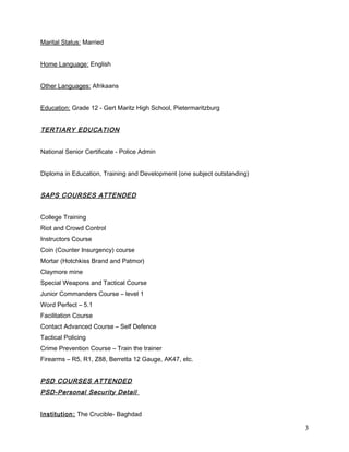 Marital Status: Married
Home Language: English
Other Languages: Afrikaans
Education: Grade 12 - Gert Maritz High School, Pietermaritzburg
TERTIARY EDUCATION
National Senior Certificate - Police Admin
Diploma in Education, Training and Development (one subject outstanding)
SAPS COURSES ATTENDED
College Training
Riot and Crowd Control
Instructors Course
Coin (Counter Insurgency) course
Mortar (Hotchkiss Brand and Patmor)
Claymore mine
Special Weapons and Tactical Course
Junior Commanders Course – level 1
Word Perfect – 5.1
Facilitation Course
Contact Advanced Course – Self Defence
Tactical Policing
Crime Prevention Course – Train the trainer
Firearms – R5, R1, Z88, Berretta 12 Gauge, AK47, etc.
PSD COURSES ATTENDED
PSD-Personal Security Detail
Institution: The Crucible- Baghdad
3
 