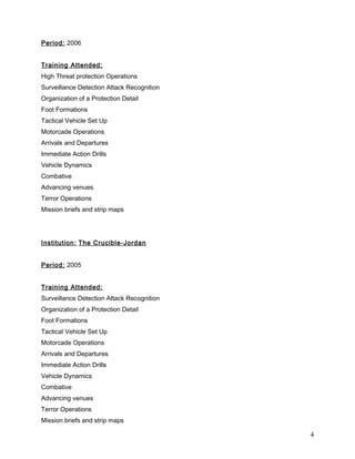 Period: 2006
Training Attended:
High Threat protection Operations
Surveillance Detection Attack Recognition
Organization of a Protection Detail
Foot Formations
Tactical Vehicle Set Up
Motorcade Operations
Arrivals and Departures
Immediate Action Drills
Vehicle Dynamics
Combative
Advancing venues
Terror Operations
Mission briefs and strip maps
Institution: The Crucible-Jordan
Period: 2005
Training Attended:
Surveillance Detection Attack Recognition
Organization of a Protection Detail
Foot Formations
Tactical Vehicle Set Up
Motorcade Operations
Arrivals and Departures
Immediate Action Drills
Vehicle Dynamics
Combative
Advancing venues
Terror Operations
Mission briefs and strip maps
4
 