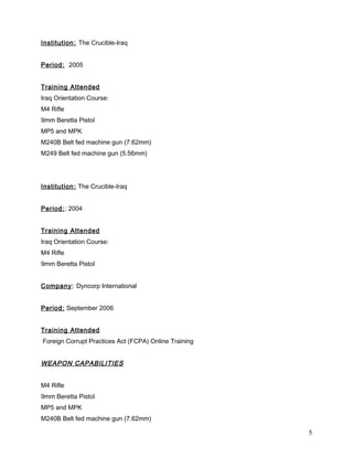 Institution: The Crucible-Iraq
Period: 2005
Training Attended
Iraq Orientation Course:
M4 Rifle
9mm Beretta Pistol
MP5 and MPK
M240B Belt fed machine gun (7.62mm)
M249 Belt fed machine gun (5.56mm)
Institution: The Crucible-Iraq
Period:: 2004
Training Attended
Iraq Orientation Course:
M4 Rifle
9mm Beretta Pistol
Company: Dyncorp International
Period: September 2006
Training Attended
Foreign Corrupt Practices Act (FCPA) Online Training
WEAPON CAPABILITIES
M4 Rifle
9mm Beretta Pistol
MP5 and MPK
M240B Belt fed machine gun (7.62mm)
5
 