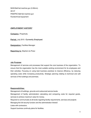 M249 Belt fed machine gun (5.56mm)
AK 47
PKM/PKC Belt fed machine gun
Pyrotechnical equipment
EMPLOYMENT HISTORY
Company: Propertuity
Period: July 2015 - Currently Employed
Designation: Facilities Manager
Reporting to: Stephen du Preez
Job Purpose:
Management of services and processes that support the core business of the organization. To
ensure that the organization has the most suitable working environment for its employees and
their activities. Focusing on using best business practices to improve efficiency, by reducing
operating costs while increasing productivity. Strategic planning relating to technical and soft
services of the buildings and premises.
Responsibilities:
Management of buildings, grounds and outsourced service levels.
Management of facility administration calculating and comparing costs for required goods,
services to achieve maximum value for money.
Required to communicate at all levels regarding facility requirements, services and projects
Managing the full security function and the administration thereof.
Liaise with contractors.
Support business continuity plans for facilities.
6
 