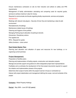 Ensure maintenance contractors on site do their induction and adhere to safety and PPE
requirements.
Management of facility administration calculating and comparing costs for required goods,
services to achieve maximum value for money.
Required to communicate at all levels regarding facility requirements, services and projects
Standard SLA
Meetings with relevant role players – Security of Inner City and maintaining a clean & safe
environment
Reinstatements of buildings
Maintenance related issues of buildings
Cleaning and Hygiene of the portfolio
Managing Parking bays & allocation of parking to tenants
Grievances / Disciplinary actions
Fire registers etc
RFQ – Request for quotes
Adhoc functions – crisis control
Real Estate Master Plan:
Planning best allocation and utilization of space and resources for new buildings, or re-
organizing current premises
Project Management:
Preparation of facilities plans
Planning and implementation of facility projects, construction and relocation projects
Manage and provide support and guidance to other designated project team representatives
Facilitates and co-ordinates the development of the final project documents required to support
the initiation and implementation phases of the projects
Determine when scope of works within the project must be in-house or contracted out
Interact with project stakeholders and management defining the scope, cost and schedule of the
project
Company: Olitzki Property Holdings
Period: May 2009 – June 2015 (6 years)
7
 