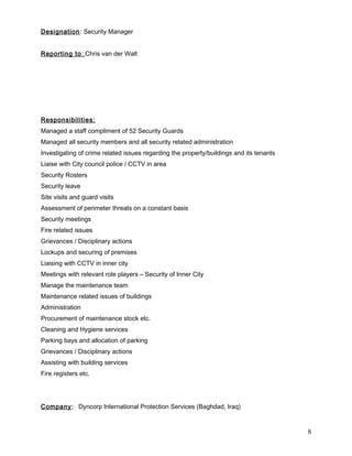 Designation: Security Manager
Reporting to: Chris van der Walt
Responsibilities:
Managed a staff compliment of 52 Security Guards
Managed all security members and all security related administration
Investigating of crime related issues regarding the property/buildings and its tenants
Liaise with City council police / CCTV in area
Security Rosters
Security leave
Site visits and guard visits
Assessment of perimeter threats on a constant basis
Security meetings
Fire related issues
Grievances / Disciplinary actions
Lockups and securing of premises
Liaising with CCTV in inner city
Meetings with relevant role players – Security of Inner City
Manage the maintenance team
Maintenance related issues of buildings
Administration
Procurement of maintenance stock etc.
Cleaning and Hygiene services
Parking bays and allocation of parking
Grievances / Disciplinary actions
Assisting with building services
Fire registers etc.
Company: Dyncorp International Protection Services (Baghdad, Iraq)
8
 