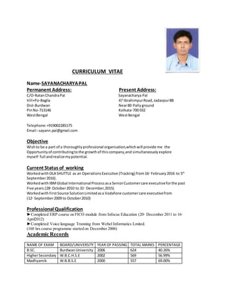 CURRICULUM VITAE
Name-SAYANACHARYAPAL
Permanent Address: Present Address:
C/O-RatanChandraPal Sayanacharya Pal
Vill+Po-Bagila 47 IbrahimpurRoad,Jadavpur8B
Dist-Burdwan Near80 Pallyground
PinNo-713146 Kolkata-700 032
WestBengal WestBengal
Telephone:+919002285175
Email:-sayann.pal@gmail.com
Objective
Wishto be a part of a thoroughlyprofessional organisation,whichwill provide me the
Opportunityof contributingtothe growthof thiscompany,and simultaneouslyexplore
myself full andrealizemypotential.
Current Status of working
WorkedwithOLA SHUTTLE as an OperationsExecutive (Tracking) from16th
February2016 to 5th
September2016).
WorkedwithIBMGlobal International Processasa SeniorCustomercare executiveforthe past
Five years.(28th
October2010 to 31st
December,2015)
WorkedwithFirstSource SolutionLimitedasa Vodafone customercare executivefrom
(12th
September2009 to October2010)
Professional Qualification
►Completed ERP course on FICO module from Infocus Education (20th
December 2011 to 16th
April2012)
►Completed Voice language Tranning from Webel Informatics Lmited.
(160 hrs course programme started on December 2006)
Academic Records
NAME OF EXAM BOARD/UNIVERSITY YEAR OF PASSING TOTAL MARKS PERCENTAGE
B.SC. BurdwanUniversity 2006 624 40.26%
HigherSecondary W.B.C.H.S.E 2002 569 56.99%
Madhyamik W.B.B.S.E 2000 557 69.00%
 