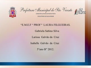 “E.M.E.F “ PROF ª LAURA FILGUEIRAS.

          Gabriela Sabino Silva

       Larissa Galvão da Cruz

      Isabelle Galvão da Cruz

           5°ano B” 2012.
 