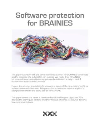 Software protection
for BRAINIES
This paper is written with the same objectives as one « for DUMMIES" which is to
get the essential of a subject for non experts. We made it for "BRAINIES"
because software protection is not yet a well-established activity in the I .T
domain with experts and DUMMIES.
Hence, it is an emerging activity for managers aware of the new risks brought by
softwarization and cyber war. This paper content does not require any kind of
background however and could also be for ANYONE
This paper covers the « new » needs and what shall be your objectives. We
discuss the techniques at stake and their relative efficiency. At last, we deliver a
few recommandations.

 