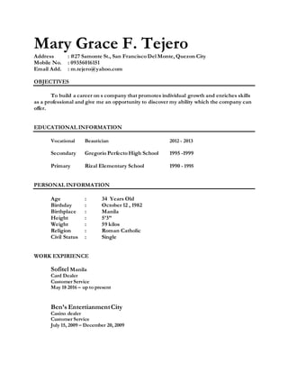 Mary Grace F. Tejero
Address : #27 Samonte St., San Francisco Del Monte, Quezon City
Mobile No. : 09356016151
Email Add. : m.tejero@yahoo.com
OBJECTIVES
To build a career on s company that promotes individual growth and enriches skills
as a professional and give me an opportunity to discover my ability which the company can
offer.
EDUCATIONAL INFORMATION
Vocational Beautician 2012 - 2013
Secondary Gregorio Perfecto High School 1995 -1999
Primary Rizal Elementary School 1990 - 1995
PERSONAL INFORMATION
Age : 34 Years Old
Birthday : October 12 , 1982
Birthplace : Manila
Height : 5’3”
Weight : 59 kilos
Religion : Roman Catholic
Civil Status : Single
WORK EXPIRIENCE
Sofitel Manila
Card Dealer
Customer Service
May 18 2016 – up to present
Ben’s EntertianmentCity
Casino dealer
Customer Service
July 15, 2009 – December 20, 2009
 