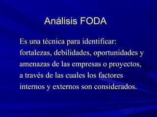 Análisis FODA

Es una técnica para identificar:
fortalezas, debilidades, oportunidades y
amenazas de las empresas o proyectos,
a través de las cuales los factores
internos y externos son considerados.
 