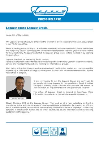 PRESS RELEASE
Lapauw opens Lapauw Brasil.
Heule, 9th of March 2016
The Lapauw group is happy to announce the creation of a new subsidiary in Brazil. Lapauw Brasil
is our 7th foreign office.
Brazil is the biggest economy in Latin-America and with massive investments in the health-care
and hospitality sectors coming up, the laundry business foresees a serious growth in investments
for new machinery. An opportunity that the Lapauw group wants to take the lead in by opening
his own office.
Lapauw Brasil will be headed by Paulo Javurek.
Paulo is an engineer and combines his technical expertise with many years of experience in sales,
service and management positions, working for international groups.
Also, being a Brazilian, Paulo is well-acquainted with the Brazilian market and customs and fits
in perfectly in the Lapauw strategy to think global but act local. Paulo was trained in the Lapauw
head office in Belgium.
“I am very happy to join the Lapauw Group and can’t wait to
personally introduce Lapauw to the laundries in Brazil. I believe
strongly in listening to the customer and I am sure that we will be
able to match his requirements with the appropriate solution.”
The office of Lapauw Brasil is located in São-Paulo. More
information is available on the website www.lapauw.com.br.
Paulo Javurek
Steven Renders, CEO of the Lapauw Group: “The start-up of a new subsidiary in Brazil is
completely in line with our strategy of creating additional subsidiaries. By opening an office in
Brazil, trained Lapauw personnel can more actively promote – in the local language - our laundry
solutions in the Brazilian market and we will of course also be able to better service our existing
customers in this country.”
 