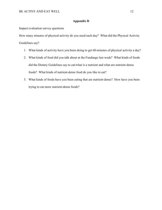 BE ACTIVE AND EAT WELL 12
Appendix D
Impact evaluation survey questions
How many minutes of physical activity do you need each day? What did the Physical Activity
Guidelines say?
1. What kinds of activity have you been doing to get 60 minutes of physical activity a day?
2. What kinds of food did you talk about at the Fundango last week? What kinds of foods
did the Dietary Guidelines say to eat/what is a nutrient and what are nutrient-dense
foods? What kinds of nutrient-dense food do you like to eat?
3. What kinds of foods have you been eating that are nutrient-dense? How have you been
trying to eat more nutrient-dense foods?
 