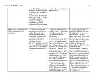 BE ACTIVE AND EAT WELL 4
or not they think our activity
went well, as measured by the
positivity of their comments
(Appendix B).
3. At the end of the jump rope
activity and snack, we will ask
some of the Fundango
participants whether they
enjoyed the activity, as
measured by the positivity and
content of their comments.
meeting the recommendations
(Appendix D).
Method/s used to measure each
objective for each type of
evaluation
1- During discussions and
activities, team members not
leading the activity will
observe whether or not all
information was covered and
whether or not Fundango
participants seemed to be
engaged in activities.
2 & 3- We will take note of the
responses of volunteers, Kids at
Heart staff, and kids as we ask
them about the success of the
activity.
1. After the jump rope and
snack activity, we will conduct
a brief question and answer
session with Fundango
participants.
2. One week after the event, we
will send survey questions to
the Kids at Heart leader and
have her send the survey out to
the Fundango participant’s
parents (kids cannot be directly
surveyed). The survey will
request that parents ask their
kids about the Physical Activity
Guideline’s (US Dept. Health
and Human Services, 2008)
recommendation for kids and
the Dietary Guideline’s
recommendation for nutrient-
dense foods (US Dept.
Agriculture and US Dept.
Health and Human Services,
2010). The survey will also
request that parents ask their
kids how they have been
1. Email survey questions to
the leader of Kids at Heart and
have her email the survey to
parents of the Fundango
participants (again, kids cannot
be directly surveyed). The
survey will request that parents
ask their kids how many
minutes of daily physical
activity they need and how they
are meeting this
recommendation. The survey
will also request that parents
ask their kids about the Dietary
Guideline’s recommendation of
nutrient-dense foods and what
kinds of nutrient-dense foods
they have been consuming to
meet this recommendation (US
Dept. Agriculture and US Dept.
Health and Human Services,
2010). We will have the leader
of Kids at Heart forward the
completed surveys to
us.(Appendix E)
 