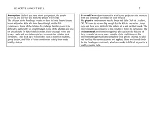 BE ACTIVE AND EAT WELL 7
Assumptions (beliefs you have about your project, the people
involved, and the way you think the project will work)
External Factors (environment in which your project exists, interacts
with and influences the impact of your project)
The children at the Fundango events are there to have fun and create
bonds with other kids who have been through similar life
experiences. Some of the children live in large families where it is
difficult to eat healthy on a tight budget. Some of the children are also
on special diets for behavioral disorders. The Fundango events are
always a safe and non-judgmental environment that children look
forward to. They look up to role models such as nutrition students,
group leaders, and Kids at Heart coordinators to help them make
healthy choices.
The physical environment was the Boys and Girls Club of Loveland,
CO. We were in an area big enough for the kids to run under a jump
rope and there were tables for the kids to sit at and eat their snack. The
environment was conducive to the children’s ability to participate. The
social/cultural environment supported physical activity because of
the gym and wide-open spaces outside of the establishment. The
environment supported some unhealthy food options (pizza), but also
had healthy side options (carrots and apples). There are limited funds
for the Fundango event meals, which can make it difficult to provide a
healthy meal in bulk.
 