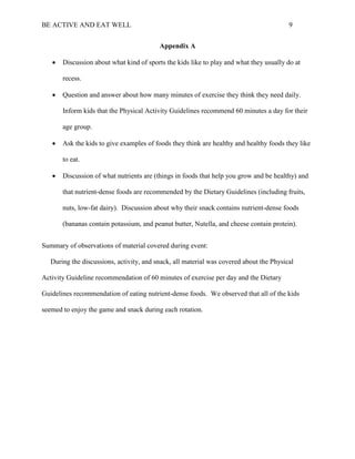 BE ACTIVE AND EAT WELL 9
Appendix A
 Discussion about what kind of sports the kids like to play and what they usually do at
recess.
 Question and answer about how many minutes of exercise they think they need daily.
Inform kids that the Physical Activity Guidelines recommend 60 minutes a day for their
age group.
 Ask the kids to give examples of foods they think are healthy and healthy foods they like
to eat.
 Discussion of what nutrients are (things in foods that help you grow and be healthy) and
that nutrient-dense foods are recommended by the Dietary Guidelines (including fruits,
nuts, low-fat dairy). Discussion about why their snack contains nutrient-dense foods
(bananas contain potassium, and peanut butter, Nutella, and cheese contain protein).
Summary of observations of material covered during event:
During the discussions, activity, and snack, all material was covered about the Physical
Activity Guideline recommendation of 60 minutes of exercise per day and the Dietary
Guidelines recommendation of eating nutrient-dense foods. We observed that all of the kids
seemed to enjoy the game and snack during each rotation.
 
