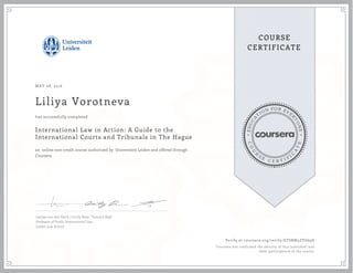 EDUCA
T
ION FOR EVE
R
YONE
CO
U
R
S
E
C E R T I F
I
C
A
TE
COURSE
CERTIFICATE
MAY 08, 2016
Liliya Vorotneva
International Law in Action: A Guide to the
International Courts and Tribunals in The Hague
an online non-credit course authorized by Universiteit Leiden and offered through
Coursera
has successfully completed
Larissa van den Herik | Cecily Rose | Yannick Radi
Professor of Public International Law
Leiden Law School
Verify at coursera.org/verify/ETSRM3ZVG69S
Coursera has confirmed the identity of this individual and
their participation in the course.
 