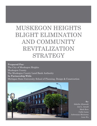 MUSKEGON HEIGHTS
BLIGHT ELIMINATION
AND COMMUNITY
REVITALIZATION
STRATEGY
Prepared For:
The City of Muskegon Heights
Muskegon County
The Muskegon County Land Bank Authority
In Partnership With:
Michigan State University School of Planning, Design & Construction
By:
Abdulla Alhmoudi
Joel L. Arnold
Mark Kere
Callie Lama
Aubreanne Meintsma
Liria Wu
 