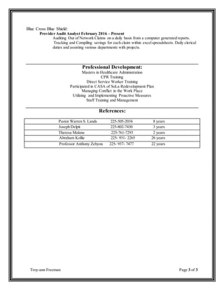 Troy-ann Freeman Page 3 of 3
Blue Cross Blue Shield:
Provider Audit Analyst February 2016 – Present
Auditing Out of Network Claims on a daily basis from a computer generated reports.
Tracking and Compiling savings for each claim within excelspreadsheets. Daily clerical
duties and assisting various departments with projects.
Professional Development:
Masters in Healthcare Administration
CPR Training
Direct Service Worker Training
Participated in CASA of SoLa Redevelopment Plan
Managing Conflict in the Work Place
Utilizing and Implementing Proactive Measures
Staff Training and Management
References:
Pastor Warren S. Lands 225-505-2034 8 years
Joseph Delpit 225-802-7430 3 years
Theresa Malone 225-761-7293 2 years
Abraham Kollie 225- 931- 2265 26 years
Professor Anthony Zehyou 225- 937- 7477 22 years
 