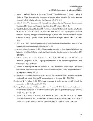 Research Proposal
#1356384
AUBIO438: Evolutionary Developmental Biology
14
13. Durbin L, Sordino P, Barrios A, Gering M, Thisse C, Thisse B, Brennan C, Green A, Wilson S,
Holder N. 2000. Anteroposterior patterning Is required within segments for somite boundary
formation in In developing zebrafish. Development. 127: 1703-1713.
14. Galis, F. 1999. Why Do Almost All Mammals Have Seven Cervical Vertebrae? Developmental
Constrains, Hox Genes, and Cancer. J. Exp. Zool. (Mol. Dev. Evol.), 285:19-26.
15. Grandel H, Lun K, Rauch GJ, Rhinn M, Piotrowaki T, Houart C, Sordino P, Kuchler AM, Merker
SS, Geisler R, Holder N, Wilson SW, Brand M. 2002. Retinoic acid signaling In the zebrafish
embryo Is necessary during pre-segmentation stages to pattern in the anterior-posterior axis of the
CNS and to induce a pectoral fin bud. The Company of Biologists Limited 2002. 129: 2851-
2865.
16. Hale, M. E. 1996. Functional morphology of ventral tail bending and prehensil abilities of the
seahorse, HippocampusKuda. J.Morphol.,227:51-65.
17. Leysen H, Roos G, Adriens D. 2011. Morphological Variation in Head Shape of pipefishes and
Seahorses in Relation to Snout Length and Developmental Growth. Journal of Morphology. 272:
1259-1270.
18. Schroter C, Ares S, Morelli L G, Isakova A, Hens K, Soroldoni D, Gayewski M, Julicher F,
Maerkl S J, Deplancke B. 2012. Topology and Dynamics of the Zebrafish Segmentation Clock
Core Circuit. 10(7): e1001364.
19. Sommer S, Whittington C M, and Wilson A B. 2012. Standardised classification f pre-release
development in male-brooding pipefish, seahorses, and seadragons (Family Syngnathidae). BMC
Developmental Biology. 12: 1-6.
20. Soza-Ried C, Ozturk E, Ish-Horowicz D, Lewis J. 2014. Pulses of Notch activation oscillating
somite cells and entrain the zebrafish segmentation clock. Biologists. 141: 1780-1788.
21. Stolting K N, Wilson A B. 2007. Male pregnancy in seahorses and pipefish beyond the
mammalian model. BioEssays. 29: 884-896.
22. Tumpel S, Cambronero F, Wledemann L M, and Krumlauf R. 2006. Evolution of cis elements in
the differential expression of two Hoxa2 coparalogous genes in pufferfish (Takifugu rubripes).
PNAS. 103(14): 5419-5424.
23. Wilson AB, Ahnesjo I, Vincent ACJ, Meyer A. 2003. THE DYNAMICS OF MALE
BROODING, MATINGPATTERNS, AND SEX ROLES INPIPEFISHES AND SEAHORSES (
FAMILY SYNGNATHIDAE). The Society For the Study of Evolution. 56(6): 1374-1386.
 