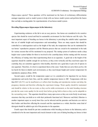 Research Proposal
#1356384
AUBIO438: Evolutionary Developmental Biology
4
Hippocampus species? These questions will be mentioned on the basis of evolutionary differentiation
amongst organisms used as model system to help with sea horses model system and perform the basics
that can help as starting points for experimentation of sea horses model system.
Breeding Hippocampus hippocampus in the laboratory
Experimenting seahorses at the lab is not an easy process. Sea horses are considered to be sensitive
species that should be reared and bred in sustainable environment for their behavior and life style. The
most important aspect of breeding sea horses in the laboratory is providing the suitable tanks/ aquariums
that are of suitable height and temperatures and surroundings. There are many aspects that should be
controlled in a tank/aquarium such as the height of the tank, the temperature that can be maintained for
sea horses’ reproductive purposes and the filtration process that are crucial to be maintained in the tank
for various reasons that will be mentioned in my proposal. The mating system of seahorses needs a deep
height water system habitat for them to involved in the courtship dance before mating and this increase
the efficiency of mating more than experimenting them in an aquarium. A good rule is the height of the
aquarium should be suitable enough for sea horses, as they swim vertically and they need more space for
courtship, they are sometime aggressive when healthy, therefore not a good idea to put a lot of species in
one aquarium. Therefore, it is best to experiment them at the coast. Tanks that can carry them can be a bit
too harsh for them to inhabit such environment, as they need deeper height and warmer temperature for
reproductive purposes (Ruiz, 2010).
Second aspect, would be the temperature aspect as it is considered to be important for sea horses
reproduction and newly born fries, and the suitable temperature known is 80F. Temperatures with less
than 80 F (26.5°C) can be insufficient as it affects their breeding and reproduction instinct and delay the
pregnancy duration and therefore affecting the experiment timings. Water quality should be maintained
and should be relative to the sea water, as they can be stable environment, as the male brooding structure
provide the same water quality for the newly born before giving birth to them so they can be adaptable to
the surrounding water. The aquarium should have many open areas as they can swim freely in and many
structures that they can hold on to with their prehensile functional tail. Moreover and third, filtration is
another important aspect as newly born fries can be infected and the parasites and bacteria can stick to
their bodies and therefore affecting the research and the experiment as a whole, therefore some kind of
detergent should be added to get rid of the parasites in the aquarium.
Fourth aspect that should be put into consideration while breeding sea horses in the laboratory and is
considered to be the most important and crucial element to take care of during breeding sea horses is their
 