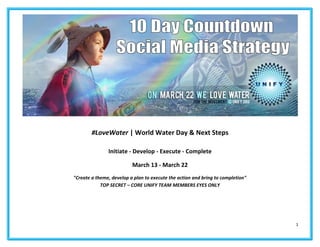 1
#LoveWater | World Water Day & Next Steps
Initiate - Develop - Execute - Complete
March 13 - March 22
"Create a theme, develop a plan to execute the action and bring to completion"
TOP SECRET – CORE UNIFY TEAM MEMBERS EYES ONLY
 