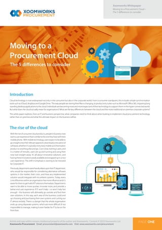 Xoomworks Whitepaper
Moving to a Procurement Cloud –
The 5 differences to consider.
Moving to a
Procurement Cloud
Article and copy within remains intellectual property of the author and Xoomworks. Content © 2015 Xoomworks Ltd.
Xoomworks Procurement Email: procurement@xoomworks.com Visit: www.xoomworks.com/procurement
PAGE ONE
Introduction
Cloud technology is now widespread not only in the consumer but also in the corporate world. From a consumer standpoint, this includes simple synchronisation
tools such as iCloud, dropbox and Google Drive. The way people are storing their files is changing, to productivity suites such as Microsoft Office 365, migrating long
standingdesktopapplicationstothecloud.Individualsarebecomingmoreandmoreexpectantoftheirtechnologytosupporttheminthishyper-connectedworld.
But what does the cloud actually mean for organisations? What are the key differences between the cloud and the more traditional on-premise corporate systems?
This white paper explores, from an IT and business perspective, what companies need to think about when looking to implement cloud procurement technology,
rather than on-premise and what the ultimate impact on the business will be.
Withtheriseofconsumercloudproducts,peopleinbusinessnow
wantauserexperiencethatissimilartotheonetheyhavewiththeir
mobilephone. Withmobiletechnology,usersexpecttobeableto
gostraightontotheirrelevantappstore,downloadanewpieceof
software,whetherit’saproductivitytool,mobilesynchronisation
product or anything else and go. Cost is low, training is zero, and
in a matter of minutes, users are up and running and using their
new tool straight away. It’s all about innovative solutions, and
havingtheseinnovationseasilyavailableandwrappedupinanice
user experience. This shift in emphasis is starting to be mirrored
by Corporate IT.
Previously,departmentswereheavilyreliantupontheirITdepartment,
who would be responsible for considering alternative software
options in the market, their costs, and how any implemented
solution would integrate with incumbent systems. Today, every
LineofBusinesswithinanorganisationhasmoreinfluenceandit’s
easierforthemtogetholdofITsolutionsthemselves.Departments
want to be able to move quicker, innovate more, and provide a
better end user experience. If IT won’t help – or won’t help fast
enough - the business will ultimately go outside and find their
own solutions. In this way, each area of the business could end
up choosing and purchasing their own systems and cutting out
IT almost entirely. There is a danger that the whole organisation
ends up using disparate systems, which are more difficult (if not
impossible) to manage, making it even harder for IT to be on the
front foot.
The rise of the cloud
The 5 differences to consider
 