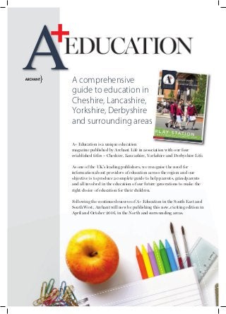 A+ Education is a unique education
magazine published by Archant Life in association with our four
established titles – Cheshire, Lancashire, Yorkshire and Derbyshire Life.
As one of the UK’s leading publishers, we recognise the need for
information about providers of education across the region and our
objective is to produce a complete guide to help parents, grandparents
and all involved in the education of our future generations to make the
right choice of education for their children.
Following the continued success of A+ Education in the South East and
South West, Archant will now be publishing this new, exciting edition in
April and October 2016, in the North and surrounding areas.
A comprehensive
guide to education in
Cheshire, Lancashire,
Yorkshire, Derbyshire
and surrounding areas
 