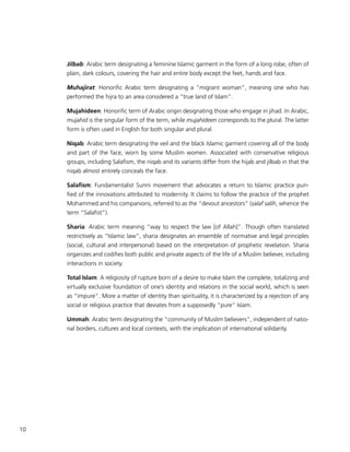 10
Jilbab: Arabic term designating a feminine Islamic garment in the form of a long robe, often of
plain, dark colours, covering the hair and entire body except the feet, hands and face.
Muhajirat: Honorific Arabic term designating a “migrant woman”, meaning one who has
performed the hijra to an area considered a “true land of Islam”.
Mujahideen: Honorific term of Arabic origin designating those who engage in jihad. In Arabic,
mujahid is the singular form of the term, while mujahideen corresponds to the plural. The latter
form is often used in English for both singular and plural.
Niqab: Arabic term designating the veil and the black Islamic garment covering all of the body
and part of the face, worn by some Muslim women. Associated with conservative religious
groups, including Salafism, the niqab and its variants differ from the hijab and jilbab in that the
niqab almost entirely conceals the face.
Salafism: Fundamentalist Sunni movement that advocates a return to Islamic practice puri-
fied of the innovations attributed to modernity. It claims to follow the practice of the prophet
Mohammed and his companions, referred to as the “devout ancestors” (salaf salih, whence the
term “Salafist”).
Sharia: Arabic term meaning “way to respect the law [of Allah]”. Though often translated
restrictively as “Islamic law”, sharia designates an ensemble of normative and legal principles
(social, cultural and interpersonal) based on the interpretation of prophetic revelation. Sharia
organizes and codifies both public and private aspects of the life of a Muslim believer, including
interactions in society.
Total Islam: A religiosity of rupture born of a desire to make Islam the complete, totalizing and
virtually exclusive foundation of one’s identity and relations in the social world, which is seen
as “impure”. More a matter of identity than spirituality, it is characterized by a rejection of any
social or religious practice that deviates from a supposedly “pure” Islam.
Ummah: Arabic term designating the “community of Muslim believers”, independent of natio-
nal borders, cultures and local contexts, with the implication of international solidarity.
 