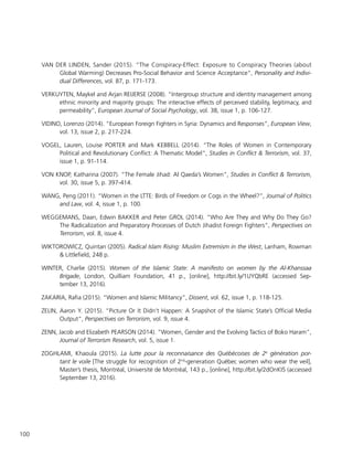 100
VAN DER LINDEN, Sander (2015). “The Conspiracy-Effect: Exposure to Conspiracy Theories (about
Global Warming) Decreases Pro-Social Behavior and Science Acceptance”, Personality and Indivi-
dual Differences, vol. 87, p. 171-173.
VERKUYTEN, Maykel and Arjan REIJERSE (2008). “Intergroup structure and identity management among
ethnic minority and majority groups: The interactive effects of perceived stability, legitimacy, and
permeability”, European Journal of Social Psychology, vol. 38, issue 1, p. 106-127.
VIDINO, Lorenzo (2014). “European Foreign Fighters in Syria: Dynamics and Responses”, European View,
vol. 13, issue 2, p. 217-224.
VOGEL, Lauren, Louise PORTER and Mark KEBBELL (2014). “The Roles of Women in Contemporary
Political and Revolutionary Conflict: A Thematic Model”, Studies in Conflict & Terrorism, vol. 37,
issue 1, p. 91-114.
VON KNOP, Katharina (2007). “The Female Jihad: Al Qaeda’s Women”, Studies in Conflict & Terrorism,
vol. 30, issue 5, p. 397-414.
WANG, Peng (2011). “Women in the LTTE: Birds of Freedom or Cogs in the Wheel?”, Journal of Politics
and Law, vol. 4, issue 1, p. 100.
WEGGEMANS, Daan, Edwin BAKKER and Peter GROL (2014). “Who Are They and Why Do They Go?
The Radicalization and Preparatory Processes of Dutch Jihadist Foreign Fighters”, Perspectives on
Terrorism, vol. 8, issue 4.
WIKTOROWICZ, Quintan (2005). Radical Islam Rising: Muslim Extremism in the West, Lanham, Rowman
& Littlefield, 248 p.
WINTER, Charlie (2015). Women of the Islamic State: A manifesto on women by the Al-Khanssaa
Brigade, London, Quilliam Foundation, 41 p., [online], http://bit.ly/1UYQbRE (accessed Sep-
tember 13, 2016).
ZAKARIA, Rafia (2015). “Women and Islamic Militancy”, Dissent, vol. 62, issue 1, p. 118-125.
ZELIN, Aaron Y. (2015). “Picture Or It Didn’t Happen: A Snapshot of the Islamic State’s Official Media
Output”, Perspectives on Terrorism, vol. 9, issue 4.
ZENN, Jacob and Elizabeth PEARSON (2014). “Women, Gender and the Evolving Tactics of Boko Haram”,
Journal of Terrorism Research, vol. 5, issue 1.
ZOGHLAMI, Khaoula (2015). La lutte pour la reconnaisance des Québécoises de 2e
génération por-
tant le voile [The struggle for recognition of 2nd
-generation Québec women who wear the veil],
Master’s thesis, Montréal, Université de Montréal, 143 p., [online], http://bit.ly/2dOnKI5 (accessed
September 13, 2016).
 