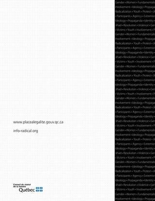 www.placealegalite.gouv.qc.ca
info-radical.org
Gender • Women • Fundamentalis
Involvement • Ideology • Propagan
Radicalization • Youth • Protest • Jih
• Participants • Agency • Extremism
Ideology • Propaganda • Identity •
Jihad • Revolution • Violence • Gen
• Victims • Youth • Involvement • Pa
Gender • Women • Fundamentalis
Involvement • Ideology • Propagan
Radicalization • Youth • Protest • Jih
• Participants • Agency • Extremism
Ideology • Propaganda • Identity •
Jihad • Revolution • Violence • Gen
• Victims • Youth • Involvement • Pa
Gender • Women • Fundamentalis
Involvement • Ideology • Propagan
Radicalization • Youth • Protest • Jih
• Participants • Agency • Extremism
Ideology • Propaganda • Identity •
Jihad • Revolution • Violence • Gen
• Victims • Youth • Involvement • Pa
Gender • Women • Fundamentalis
Involvement • Ideology • Propagan
Gender • Women • Fundamentalis
Involvement • Ideology • Propagan
Radicalization • Youth • Protest • Jih
• Participants • Agency • Extremism
Ideology • Propaganda • Identity •
Jihad • Revolution • Violence • Gen
• Victims • Youth • Involvement • Pa
Gender • Women • Fundamentalis
Involvement • Ideology • Propagan
Radicalization • Youth • Protest • Jih
• Participants • Agency • Extremism
Ideology • Propaganda • Identity •
Jihad • Revolution • Violence • Gen
• Victims • Youth • Involvement • Pa
Gender • Women • Fundamentalis
Involvement • Ideology • Propagan
Radicalization • Youth • Protest • Jih
• Participants • Agency • Extremism
Ideology • Propaganda • Identity •
Jihad • Revolution • Violence • Gen
• Victims • Youth • Involvement • Pa
 