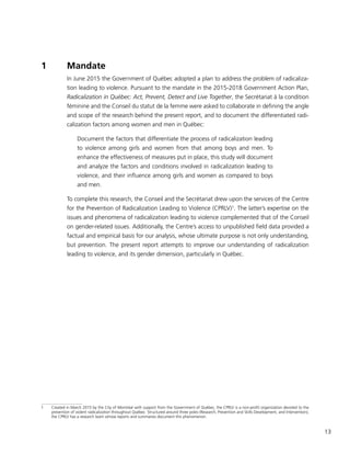 13
1	 Mandate
In June 2015 the Government of Québec adopted a plan to address the problem of radicaliza-
tion leading to violence. Pursuant to the mandate in the 2015-2018 Government Action Plan,
Radicalization in Québec: Act, Prevent, Detect and Live Together, the Secrétariat à la condition
féminine and the Conseil du statut de la femme were asked to collaborate in defining the angle
and scope of the research behind the present report, and to document the differentiated radi-
calization factors among women and men in Québec:
Document the factors that differentiate the process of radicalization leading
to violence among girls and women from that among boys and men. To
enhance the effectiveness of measures put in place, this study will document
and analyze the factors and conditions involved in radicalization leading to
violence, and their influence among girls and women as compared to boys
and men.
To complete this research, the Conseil and the Secrétariat drew upon the services of the Centre
for the Prevention of Radicalization Leading to Violence (CPRLV)1
. The latter’s expertise on the
issues and phenomena of radicalization leading to violence complemented that of the Conseil
on gender-related issues. Additionally, the Centre’s access to unpublished field data provided a
factual and empirical basis for our analysis, whose ultimate purpose is not only understanding,
but prevention. The present report attempts to improve our understanding of radicalization
leading to violence, and its gender dimension, particularly in Québec.
1	 Created in March 2015 by the City of Montréal with support from the Government of Québec, the CPRLV is a non-profit organization devoted to the
prevention of violent radicalization throughout Québec. Structured around three poles (Research, Prevention and Skills Development, and Intervention),
the CPRLV has a research team whose reports and summaries document this phenomenon.
 