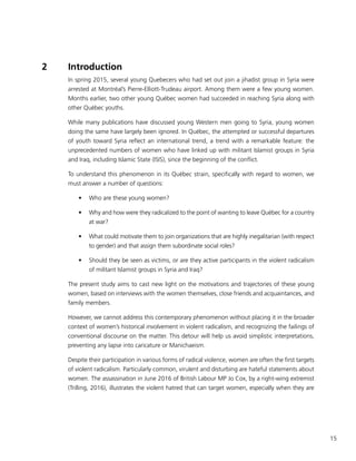 15
2	 Introduction
In spring 2015, several young Quebecers who had set out join a jihadist group in Syria were
arrested at Montréal’s Pierre-Elliott-Trudeau airport. Among them were a few young women.
Months earlier, two other young Québec women had succeeded in reaching Syria along with
other Québec youths.
While many publications have discussed young Western men going to Syria, young women
doing the same have largely been ignored. In Québec, the attempted or successful departures
of youth toward Syria reflect an international trend, a trend with a remarkable feature: the
unprecedented numbers of women who have linked up with militant Islamist groups in Syria
and Iraq, including Islamic State (ISIS), since the beginning of the conflict.
To understand this phenomenon in its Québec strain, specifically with regard to women, we
must answer a number of questions:
•	 Who are these young women?
•	 Why and how were they radicalized to the point of wanting to leave Québec for a country
at war?
•	 What could motivate them to join organizations that are highly inegalitarian (with respect
to gender) and that assign them subordinate social roles?
•	 Should they be seen as victims, or are they active participants in the violent radicalism
of militant Islamist groups in Syria and Iraq?
The present study aims to cast new light on the motivations and trajectories of these young
women, based on interviews with the women themselves, close friends and acquaintances, and
family members.
However, we cannot address this contemporary phenomenon without placing it in the broader
context of women’s historical involvement in violent radicalism, and recognizing the failings of
conventional discourse on the matter. This detour will help us avoid simplistic interpretations,
preventing any lapse into caricature or Manichaeism.
Despite their participation in various forms of radical violence, women are often the first targets
of violent radicalism. Particularly common, virulent and disturbing are hateful statements about
women. The assassination in June 2016 of British Labour MP Jo Cox, by a right-wing extremist
(Trilling, 2016), illustrates the violent hatred that can target women, especially when they are
 