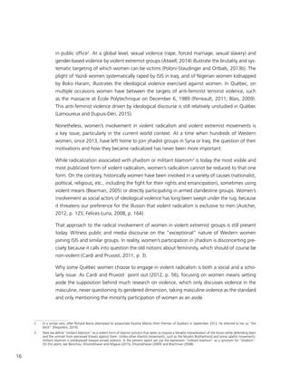 16
in public office2
. At a global level, sexual violence (rape, forced marriage, sexual slavery) and
gender-based violence by violent extremist groups (Atwell, 2014) illustrate the brutality and sys-
tematic targeting of which women can be victims (Poloni-Staudinger and Ortbals, 2013b). The
plight of Yazidi women systematically raped by ISIS in Iraq, and of Nigerian women kidnapped
by Boko Haram, illustrates the ideological violence exercised against women. In Québec, on
multiple occasions women have between the targets of anti-feminist terrorist violence, such
as the massacre at École Polytechnique on December 6, 1989 (Perreault, 2011; Blais, 2009).
This anti-feminist violence driven by ideological discourse is still relatively unstudied in Québec
(Lamoureux and Dupuis-Déri, 2015).
Nonetheless, women’s involvement in violent radicalism and violent extremist movements is
a key issue, particularly in the current world context. At a time when hundreds of Western
women, since 2013, have left home to join jihadist groups in Syria or Iraq, the question of their
motivations and how they became radicalized has never been more important.
While radicalization associated with jihadism or militant Islamism3
is today the most visible and
most publicized form of violent radicalism, women’s radicalism cannot be reduced to that one
form. On the contrary, historically women have been involved in a variety of causes (nationalist,
political, religious, etc., including the fight for their rights and emancipation), sometimes using
violent means (Bearman, 2005) or directly participating in armed clandestine groups. Women’s
involvement as social actors of ideological violence has long been swept under the rug, because
it threatens our preference for the illusion that violent radicalism is exclusive to men (Autcher,
2012, p. 125; Felices-Luna, 2008, p. 164).
That approach to the radical involvement of women in violent extremist groups is still present
today. Witness public and media discourse on the “exceptional” nature of Western women
joining ISIS and similar groups. In reality, women’s participation in jihadism is disconcerting pre-
cisely because it calls into question the old notions about femininity, which should of course be
non-violent (Cardi and Pruvost, 2011, p. 3).
Why some Québec women choose to engage in violent radicalism is both a social and a scho-
larly issue. As Cardi and Pruvost point out (2012, p. 56), focusing on women means setting
aside the supposition behind much research on violence, which only discusses violence in the
masculine, never questioning its gendered dimension, taking masculine violence as the standard
and only mentioning the minority participation of women as an aside.
2	 In a similar vein, after Richard Baine attempted to assassinate Pauline Marois (then Premier of Québec) in September 2012, he referred to her as “the
bitch” (Desjardins, 2016).
3	 Here we define “militant Islamism” as a violent form of Islamist activism that seeks to impose a literalist interpretation of the Koran while defending Islam
and the ummah from perceived threats against them. Unlike other Islamist movements, such as the Muslim Brotherhood and some salafist movements,
militant Islamism is predisposed toward armed violence. In the present report we use the expression ”militant Islamism” as a synonym for “jihadism”.
On this point, see Benichou, Khosrokhavar and Migaux (2015), Khosrokhavar (2009) and Brachman (2008).
 