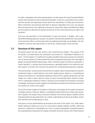 17
As myths, stereotypes and media representations circulate about the several hundred Western
women who have gone to Syria and joined the jihadists, it seems to us essential to try to unders-
tand the motives and explanatory factors behind the radicalization of these girls and women.
What mechanisms and processes lead them to become radicalized and to join such groups?
Who are these women who radicalize to the point of risking their safety and well-being? Above
all, how shall we understand the gender dimensions of the current phenomena of violent radi-
calization?
Until now, documentation of the radicalization of girls and women in Québec, with a gen-
der-differentiated perspective, has been non-existent. We therefore decided that it was essential
to do more than offer a summary document, by exploring empirically, across Québec, the radi-
calization of women who have joined, or tried to join, jihadist groups in Syria and Iraq.
2.1	 Structure of this report
The present report has two main sections, each containing two chapters. The purpose of the
first section is to better define the composition and contours of “radicalization leading to vio-
lence”. Its first chapter (3.1) clarifies the concepts and definitional issues around such radicaliza-
tion. Its second chapter (3.2) demonstrates the value of approaching the topic from the angle of
gender and gender-differentiated analysis. After a historical review of feminine involvement in
violent radicalism, it outlines how the phenomenon is generally treated in the media and scho-
larly research, and shows the nuances to be gained from a postcolonial perspective on gender.
The second section, containing the third and fourth chapters, deals more precisely with women’s
involvement today in radical Islamism and certain jihadist groups. Based on a comprehensive
review of the literature on radicalization leading to violence from a gender perspective, the third
chapter (4.1) offers a status report on what is known internationally about women’s involve-
ment in radicalization leading to violence. Pointing out the strengths and limitations of existing
knowledge, the literature review suggests the theoretical and empirical contributions that femi-
nist research can make to this subject.
The fourth and last chapter (4.2) presents a description and analysis of the radical involvement
of Québec women in Islamism. Based on unpublished empirical data from a field study conduc-
ted in Québec, this chapter draws connections between the empirical reality in Québec and the
theoretical elements discussed earlier, for a better understanding of why some Québec women
have wanted to join jihadist groups in Syria.
Two points must be clarified before we proceed to the heart of this report. First, while radica-
lization leading to violence can occur for many reasons (politico-religious conflicts, right-wing
extremism, antifeminism, homophobia, etc.) and in a variety of geographic and political spaces,
the unprecedented involvement of European and North American women with militant Islamist
 