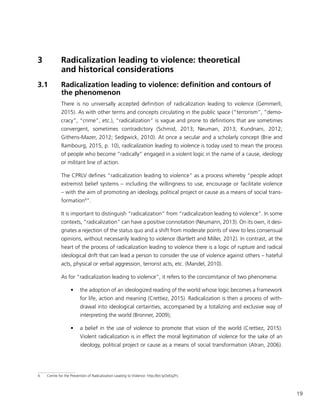 19
3	 Radicalization leading to violence: theoretical
and historical considerations
3.1	 Radicalization leading to violence: definition and contours of
the phenomenon
There is no universally accepted definition of radicalization leading to violence (Gemmerli,
2015). As with other terms and concepts circulating in the public space (“terrorism”, “demo-
cracy”, “crime”, etc.), “radicalization” is vague and prone to definitions that are sometimes
convergent, sometimes contradictory (Schmid, 2013; Neuman, 2013; Kundnani, 2012;
Githens-Mazer, 2012; Sedgwick, 2010). At once a secular and a scholarly concept (Brie and
Rambourg, 2015, p. 10), radicalization leading to violence is today used to mean the process
of people who become “radically” engaged in a violent logic in the name of a cause, ideology
or militant line of action.
The CPRLV defines “radicalization leading to violence” as a process whereby “people adopt
extremist belief systems – including the willingness to use, encourage or facilitate violence
– with the aim of promoting an ideology, political project or cause as a means of social trans-
formation4
”.
It is important to distinguish “radicalization” from “radicalization leading to violence”. In some
contexts, “radicalization” can have a positive connotation (Neumann, 2013). On its own, it desi-
gnates a rejection of the status quo and a shift from moderate points of view to less consensual
opinions, without necessarily leading to violence (Bartlett and Miller, 2012). In contrast, at the
heart of the process of radicalization leading to violence there is a logic of rupture and radical
ideological drift that can lead a person to consider the use of violence against others – hateful
acts, physical or verbal aggression, terrorist acts, etc. (Mandel, 2010).
As for “radicalization leading to violence”, it refers to the concomitance of two phenomena:
•	 the adoption of an ideologized reading of the world whose logic becomes a framework
for life, action and meaning (Crettiez, 2015). Radicalization is then a process of with-
drawal into ideological certainties, accompanied by a totalizing and exclusive way of
interpreting the world (Bronner, 2009);
•	 a belief in the use of violence to promote that vision of the world (Crettiez, 2015).
Violent radicalization is in effect the moral legitimation of violence for the sake of an
ideology, political project or cause as a means of social transformation (Atran, 2006).
4	 Centre for the Prevention of Radicalization Leading to Violence: http://bit.ly/2eEq2Fs.
 