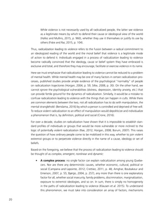 20
While violence is not necessarily used by all radicalized people, the latter see violence
as a legitimate means by which to defend their cause or ideological view of the world
(Hafez and Mullins, 2015, p. 960), whether they use it themselves or justify its use by
others (Fiske and Rai, 2015, p. 104).
Thus, radicalization leading to violence refers to the fusion between a radical commitment to
an ideologized reading of the world and the moral belief that violence is a legitimate mode
of action to defend it. Individuals engaged in a process of radicalization leading to violence
become radically convinced that the ideology, cause or belief system they have embraced is
exclusive and total, and therefore they may encourage, facilitate or exercise violence in its name.
Here we must emphasize that radicalization leading to violence cannot be reduced to a problem
of mental health. While mental health may be one of many factors in certain radicalization pro-
cesses, published studies provide ample evidence of the psychological “normality” of people
on radicalization trajectories (Horgan, 2004, p. 59; Silke, 2008, p. 30). On the other hand, we
cannot ignore the psychological vulnerabilities (distress, depression, identity anxiety, etc.) that
can provide fertile ground for the dynamics of radicalization. Similarly, it would be a mistake to
confuse radicalization leading to violence with the things that can happen in cults. While there
are common elements between the two, not all radicalization has to do with manipulation, the
mental stranglehold (Benslama, 2016) by which a person is controlled and deprived of free will.
To reduce violent radicalization to an effect of manipulation would depoliticize and individualize
a phenomenon that is, by definition, political and social (Crone, 2016).
For over a decade, studies on radicalization have shown that it is impossible to establish stan-
dard profiles of individuals or groups that would be more vulnerable or more inclined to the
logic of potentially violent radicalization (Rae, 2012; Horgan, 2008; Borum, 2007). This raises
the question of how ordinary people come to be mobilized in this way, whether to join violent
extremist groups or to perpetrate violence directly in the name of a cause, ideology or set of
beliefs.
Based on the foregoing, we believe that the process of radicalization leading to violence should
be thought of as complex, emergent, nonlinear and dynamic:
•	 A complex process: no single factor can explain radicalization among young Quebe-
cers. Nor are there any deterministic causes, whether economic, cultural, political or
social (Campana and Lapointe, 2012; Crettiez, 2011, p. 48; Amghar, Boubakeur and
Emerson, 2007, p. 55; Bjørgo, 2004, p. 257), any more than there is one explanatory
factor for all, whether social insecurity, family problems, discrimination, marginalization,
exposure to extremist ideologies, and so on. In sum, there is simply no homogeneity
in the paths of radicalization leading to violence (Klausen et al. 2015). To understand
this phenomenon, we must take into consideration an array of factors, mechanisms
 