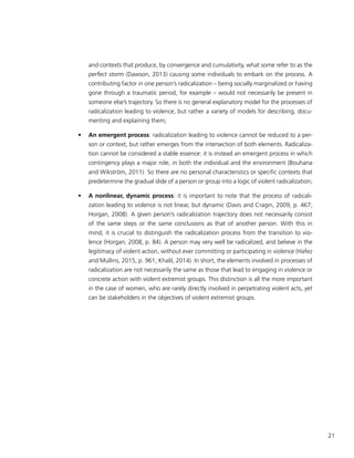 21
and contexts that produce, by convergence and cumulativity, what some refer to as the
perfect storm (Dawson, 2013) causing some individuals to embark on the process. A
contributing factor in one person’s radicalization – being socially marginalized or having
gone through a traumatic period, for example – would not necessarily be present in
someone else’s trajectory. So there is no general explanatory model for the processes of
radicalization leading to violence, but rather a variety of models for describing, docu-
menting and explaining them;
•	 An emergent process: radicalization leading to violence cannot be reduced to a per-
son or context, but rather emerges from the intersection of both elements. Radicaliza-
tion cannot be considered a stable essence: it is instead an emergent process in which
contingency plays a major role, in both the individual and the environment (Bouhana
and Wikström, 2011). So there are no personal characteristics or specific contexts that
predetermine the gradual slide of a person or group into a logic of violent radicalization;
•	 A nonlinear, dynamic process: it is important to note that the process of radicali-
zation leading to violence is not linear, but dynamic (Davis and Cragin, 2009, p. 467;
Horgan, 2008). A given person’s radicalization trajectory does not necessarily consist
of the same steps or the same conclusions as that of another person. With this in
mind, it is crucial to distinguish the radicalization process from the transition to vio-
lence (Horgan, 2008, p. 84). A person may very well be radicalized, and believe in the
legitimacy of violent action, without ever committing or participating in violence (Hafez
and Mullins, 2015, p. 961; Khalil, 2014). In short, the elements involved in processes of
radicalization are not necessarily the same as those that lead to engaging in violence or
concrete action with violent extremist groups. This distinction is all the more important
in the case of women, who are rarely directly involved in perpetrating violent acts, yet
can be stakeholders in the objectives of violent extremist groups.
 