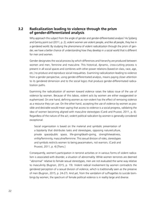 22
3.2	 Radicalization leading to violence through the prism
of gender-differentiated analysis
Why approach this subject from the angle of gender and gender-differentiated analysis? As Sjoberg
and Gentry point out (2011, p. 2), violent women are violent people, and like all people, they live in
a gendered world. By studying the phenomena of violent radicalization through the prism of gen-
der, we have a better chance of understanding how they develop in a social world that is different
for men and women.
Gender designates the social process by which differences and hierarchy are produced between
women and men, feminine and masculine. This historical, dynamic, cross-cutting process is
present in all social spaces and combines with other power relations (based on class, race, age,
etc.) to produce and reproduce social inequalities. Examining radicalization leading to violence
from a gender perspective, using gender-differentiated analysis, means paying closer attention
to its gendered dimension and to the social logics that produce gender-differentiated radica-
lization paths.
Examining the radicalization of women toward violence raises the taboo issue of the use of
violence by women. Because of this taboo, violent acts by women are either exaggerated or
euphemized. On one hand, defining women as non-violent has the effect of removing violence
as a resource they can use. On the other hand, accepting the use of violence by women as pos-
sible and desirable would mean saying that access to violence is a social progress, validating the
idea of women becoming aligned with masculine stereotypes (Cardi and Pruvost, 2011, p. 6).
Regardless of the nature of the act, violent political radicalism by women is generally considered
exceptional:
Social organization is based on the material and symbolic presentation of
a bipolarity that distributes tasks and stereotypes, opposing nature/culture,
private space/public space, life-giving/death-giving, strength/weakness,
virility/femininity, masculine/feminine. This sexual division of roles, stereotypes
and symbols restricts women to being peacemakers, not warriors. (Cardi and
Pruvost, 2011, p. 4) [Trans.]
Consequently, women’s participation in terrorist activities or in various forms of violent radica-
lism is associated with disorder, a situation of abnormality. While women terrorists are deemed
“abnormal” relative to female sexual stereotypes, men are not evaluated the same way relative
to masculinity (Bugnon, 2015, p. 19). Violent radical involvement by women contradicts the
gendered perception of a sexual division of violence, which is traditionally seen as the preserve
of men (Bugnon, 2015, p. 24-27). And yet, from the vandalism of suffragettes to suicide bom-
bings by women, the spectrum of female political violence is in reality large and diverse.
 