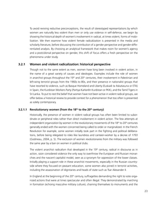 23
To avoid reviving reductive preconceptions, the result of stereotyped representations by which
women are naturally less violent than men or only use violence in self-defence, we begin by
showing the historical depth of women’s involvement in radical, at times violent, forms of mobi-
lization. We then examine how violent female radicalization is presented in the media and
scholarly literature, before discussing the contribution of a gender perspective and gender-diffe-
rentiated analysis. By choosing an analytical framework that makes room for women’s agency
and a postcolonial perspective on gender, this shift of focus offers a fresh perspective on the
phenomena under study.
3.2.1	 Women and violent radicalization: historical perspective
Though not to the same extent as men, women have long been involved in violent action, in
the name of a great variety of causes and ideologies. Examples include the role of women
in anarchist groups throughout the 19th
and 20th
centuries, their involvement in Palestinian and
left-wing terrorist groups from the 1960s to 80s, and their presence in nationalist groups that
have resorted to violence, such as Basque Homeland and Liberty (Euskadi ta Askatasuna or ETA)
in Spain, the Kurdistan Workers Party (Partiya Karkerên Kurdistan or PKK), and the Tamil Tigers in
Sri Lanka. To put to rest the belief that women have not been active in violent radical groups, we
offer below a historical review to provide context for a phenomenon that too often is presented
as solely contemporary.
3.2.1.1	 Revolutionary women (from the 18th
to the 20th
century)
Historically, the presence of women in violent radical groups has often been limited to subor-
dinate or peripheral roles rather than direct involvement in violent action. The few attempts at
independent organization by women in the revolutionary movements of the 18th
to 20th
centuries
generally ended with the women concerned being called to order or marginalized. In the French
Revolution for example, some women initially took part in the fighting and political delibera-
tions, before being relegated to roles like laundress and canteen-worker by a decree of 1793
(Godineau, 2004, p. 5). The exclusion of women revolutionaries from the military was followed
the same year by a ban on women in political clubs.
The violent anarchist radicalism that developed in the 19th
century, radical in discourse as in
action, soon considered violence the only way to overthrow the European and Russian monar-
chies and the nascent capitalist model, seen as a synonym for oppression of the lower classes.
Initially playing a support role in these anarchist movements, especially in the Russian country-
side where they focused on peasant education, some women also joined in terrorist activities,
including the assassination of dignitaries and heads of state such as Tsar Alexander II.
In England at the beginning of the 20th
century, suffragettes demanding the right to vote orga-
nized actions that were at times spectacular and often illegal. They demonstrated by marching
in formation (echoing masculine military culture), chaining themselves to monuments and the
 