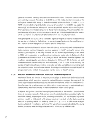 24
gates of Parliament, breaking windows in the streets of London. Often their demonstrations
were violently repressed. According to Bard (2014, p. 216), media attention increased as the
suffragettes showed their ability to defend themselves against the forces of order. In 1913-
1914, a more radical wing conducted a campaign of vandalism. For Bard (2014, p. 222), the
increasingly brutal repression led to public opinion progressively aligning with the suffragettes.
Their violence seemed modest compared to that of men in those days. The violence of the mili-
tants was directed against property, not against people, yet it deeply shocked Victorian society,
which saw women as fundamentally different from men and naturally non-violent.
As Bugnon points out (2015, p. 61), it is not the legality or illegality of violence that determines
the reaction to it, but rather the legitimacy or non-legitimacy of violence in the sexual hierarchy:
for a woman to claim the right to use violence remains controversial.
After the reaffirmation of sexual division in the 19th
century, it was difficult for women to enter
trades involving coercion. Progressive openings appeared in the 20th
century for women who
wished to join the police or the army. In France, the first women began working for the police
in 1934, but in roles closer to social work than maintaining public order. In Québec, the first
policewoman was hired in 1975, in an office job, before the National Assembly repealed the
regulation restricting police work to men (Beauchesne, 2009, p. 29-32). In France, not until
1983 were women present in all police services (Bugnon, 2015, p. 57-59). Trades involving the
exercise of legitimate violence were thus among the last to be opened to women, in large part
because of the taboo against female violence. The integration of women into radical political
groups underwent a similarly slow evolution, over the course of the 20th
century.
3.2.1.2	 Post-war movements: liberation, revolution and ethno-separatism
After World War II, the colonies of the great powers began to demand self-determination and
independence, which sometimes resulted in national liberation struggles. Some parts of the
world experienced separatist conflicts and anti-colonial movements. These new forms of radica-
lism often gave rise to radical groups and violent actions in which women increasingly took part,
demonstrating the historical reality of their involvement in violent radical groups.
In Algeria, though men comprised the majority of combatants in the National Liberation Front
(Front de Libération Nationale – FLN), women not only provided logistical support (caring for the
wounded, cooking, supplying the troops, sheltering combatants), but also engaged in guerrilla
activities (notably as field cooks), while also participating in combat, whether by transporting
weapons or planting bombs. As noted by Prazan (2012, p. 72-73), in 1957 the FLN began
training schoolgirls in intelligence gathering. This type of work was considered ideal for young
women, since they were less likely to be searched or monitored by colonial forces.
 