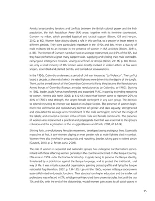 25
Amidst long-standing tensions and conflicts between the British colonial power and the Irish
population, the Irish Republican Army (IRA) arose, together with its feminine counterpart,
Cumann na mBan, which provided logistical and tactical support (Bloom, Gill and Horgan,
2012, p. 60). Women have always played a role in this conflict, to a greater or lesser extent in
different periods. They were particularly important in the 1970s and 80s, when a scarcity of
male militants led to an increase in the presence of women in IRA activities (Bloom, 2011b,
p. 88). The women of Cumann na mBan have on average represented just 4.9% of the IRA, but
they have performed a great many support tasks, supplying and feeding their male comrades,
carrying out intelligence missions, serving as sentinels or decoys (Bloom, 2011b, p. 86). Howe-
ver, only a small minority of IRA women were directly involved in violent action. A few were
snipers, assembled and planted bombs, and carried out assassinations.
In the 1950s, Colombia underwent a period of civil war known as “La Violencia”. The conflict
lasted a decade, at the end of which the rebel fighters were driven into the depths of the jungle.
There, as the armed branch of the Colombian Communist Party, they became the Revolutionary
Armed Forces of Colombia (Fuerzas armadas revolucionarias de Colombia, or FARC). Starting
in 1982, leader Jacob Arenas transformed and expanded FARC, in part by extending recruiting
to women. Herrera and Porch (2008, p. 612-613) state that women came to represent 20% to
40% of FARC’s total strength, the largest female contingent in any such group. The decision
to extend recruiting to women was based on multiple factors. The presence of women legiti-
mized the communist and revolutionary doctrine of gender and class equality; strengthened
and stimulated the courage and commitment of the male contingent; softened the image of
the rebels; and ensured a constant influx of both male and female combatants. The presence
of women also represented a practical and propaganda tool that was essential to the group’s
cohesion and the legitimation of the struggle (Herrera and Porch, 2008, 613-614).
Shining Path, a revolutionary Peruvian movement, developed along analogous lines. Essentially
masculine at first, it saw women playing an ever greater role as male fighters died in combat.
Women were also involved in propaganda and recruiting, besides taking part in violent action
(Gausvik, 2010, p. 2; Felices-Luna, 2008).
The role of women in separatist and nationalist groups has undergone transformations conco-
mitant with those affecting women generally in the countries concerned. In the Basque Country,
ETA arose in 1959 under the Franco dictatorship, its goals being to preserve the Basque identity,
threatened by a prohibition against the Basque language, and to protect the traditional, rural
way of life. It was initially a peaceful organization, painting protest graffiti and flying the Basque
nationalist flag (Hamilton, 2007, p. 134-135). Up until the 1960s, women in Basque society were
essentially limited to domestic functions. Their absence from higher education and the intellectual
professions was reflected in ETA, which primarily recruited from university circles. Not until the late
70s and 80s, with the end of the dictatorship, would women gain access to all social spaces in
 
