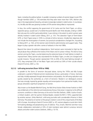 26
Spain, including the political sphere. In parallel, increasing numbers of women began to join ETA,
though Hamilton (2007, p. 135) estimates that they were never more than 10%. Women also
rose in the organizational hierarchy, and were increasingly involved in violent action. In counterpo-
int, the 80s and 90s saw growing numbers of ETA women being killed or imprisoned.
In Asia, the conflict opposing the government of Sri Lanka and the Tamil Tigers, an ethno-
separatist group, caused over a hundred thousand deaths over three decades, ending in 2009.
Not only was this conflict particularly lethal, it was striking in the extent to which women were
directly involved in violent action (Wang, 2011, p. 101). The Liberation Tigers of Tamil Eelam
(LTTE, or Tamil Tigers) arose in 1976 in a climate of ethnic tensions. Initially their objectives did
not include the emancipation of women, but practical considerations changed this. According
to Wang (2011, p. 102), at first women were limited to administrative and support tasks. They
began to play a greater role after a series of setbacks in the mid-1980s.
Beyond their desire for political independence, Tamil women were motivated to fight by the
sexual abuse they suffered at the hands of the Indian and Sri Lankan military. This led to many
women joining the Tigers, counter-balancing the extensive losses of male fighters to death or
imprisonment. Many women also volunteered for the Black Tigers, an elite unit charged with
suicide missions. Though women represented 15% to 20% of the total fighting strength of
LTTE, they comprised 33% of the Black Tigers and carried out 30% of their suicide attacks
(Stack-O’Connor, 2007, p. 53).
3.2.1.3	 Left-wing terrorism (from 1970 to 1990)
In parallel to the forms of terrorism discussed above, during the 1970s and 80s Europe
underwent a period of Marxist-Leninist revolutionary fervour, particularly in France, Germany
and Italy. Initially expressed through demonstrations and protests, this left-wing radicalism was
quickly viewed by the authorities as a form of terrorism. Rooted in an ideological universe
that was strongly inspired by gender equality and emancipation from patriarchal models, these
groups attracted a significant proportion of women.
Also known as the Baader-Meinhof Gang, the Red Army Faction (Rote Armee Fraktion or RAF)
was emblematic of the reformist and revolutionary fervour that arose in response to the difficult
economic conditions in West Germany at the end of the 60s (Stefanik, 2009). Gudrun Ensslin,
a militant student, with her partner Andreas Baader, created the RAF in 1970, supported later
by another woman, Ulrike Meinhof, a left-wing journalist with considerable influence in West
Germany. The presence of women at the group’s creation is one of the unique facets of the New
Left in Europe. According to Stack-O’Connor (2007, p. 47), women played a crucial role in both
formulating ideology and perpetrating acts of violence. Thus, Ensslin, Meinhof and their many
female collaborators (estimated at 33% of total members) were behind numerous terrorist
attacks and other violent actions (Stefanik, 2009, p. 72-73).
 