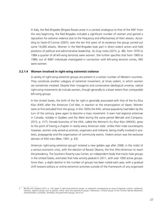 27
In Italy, the Red Brigades (Brigate Rosse) arose in a context analogous to that of the RAF. From
the very beginning, the Red Brigades included a significant number of women and gained a
reputation for extreme violence due to the frequency and effectiveness of their attacks. Accor-
ding to Stack-O’Connor (2007), over the ten first years of its existence the group carried out
some 14,000 attacks. Women in the Red Brigades took part in direct violent action and held
positions of political and administrative leadership. As Gray notes (2015, p. 48), from 1970 to
1984 a quarter of all left-wing terrorists were women. She further specifies that from 1969 to
1989, out of 4087 individuals investigated in connection with left-wing terrorist crimes, 945
were women.
3.2.1.4	 Women involved in right-wing extremist violence
A variety of right-wing extremist groups are present in a certain number of Western countries.
They constitute another category of extremist movement, at times violent, in which women
are sometimes involved. Despite their misogynist and conservative ideological universe, radical
right-wing movements do include women, though generally to a lesser extent than comparable
left-wing groups.
In the United States, the birth of the far right is generally associated with that of the Ku Klux
Klan (KKK) after the American Civil War, in reaction to the emancipation of slaves. Women
were at first excluded from the group. In the 1920s the KKK, whose popularity had fallen by the
turn of the century, grew again to become a mass movement. It even had regional antennae
in Canada, notably in Québec and the West during the same period (Bérubé and Campana,
2015, p. 217). Female branches of the KKK, called the Women’s Ku Klux Klan (WKKK), grew
to the point of having a chapter in nearly every American state. Unlike their male counterparts
however, women only served as activists, organizers and militants, being chiefly involved in pro-
tests, propaganda and the organization of community events. Violent action was the exclusive
domain of KKK men (Blee, 1991, p. 63).
American right-wing extremist groups5
entered a new golden age after 2008, in the midst of
a serious economic crisis, with the election of Barack Obama, the first Afro-American to reach
the presidency. The Southern Poverty Law Center, an independent body that tracks hate groups
in the United States, estimates that hate activity peaked in 2011, with over 1000 active groups.
Since then, a slight decline in the number of groups has been noted each year, with a gradual
shift toward solitary or online extremist activities outside of the framework of any organized
5	 Bérubé and Campana (2015, p. 216) speak of right-wing extremist groups, an expression encompassing an array of disparate currents: neofascists,
neonazis, vigilance groups such as patriotic militia, racist and supremacist groups, millenarians, Christian groups of the Christian Identity Movement,
ultranationalists, survivalists, skinheads, anti-government groups, and so on.
 