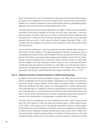 28
group. At the same time, some of the demands of right-wing extremist groups have lost popu-
lar support, such as opposition to same-sex marriage, which is becoming less and less divisive.
However, more recently a resurgence of racist groups has been observed, channelled by groups
opposed to the movement Black Lives Matter (BLM) (Potok, 2014).
In Europe, right-wing extremist groups reappeared in the 1960s in reaction to the social protest
movements of the previous decades and the gains they had made. Those gains, in particular
the emancipation of women, were seen as a threat to male power and the traditional values
associated with it. In Germany, France and Italy especially, Europe saw the rise of a right-wing
extremism that was violent in both words and actions. However, Mushaben (1996, p. 251)
considers that women played a minimal role in such movements, 95.5% of the violence being
committed by men.
In sum, women’s involvement in right-wing extremism has been relatively slight compared to
other forms of violent radicalism. The negative perception of women’s emancipation, seen as
incompatible with traditional values and the gender hierarchy, necessarily limits feminine enga-
gement. Nevertheless, some extreme right-wing groups do manage to attract feminine support
through a discourse designed to stir up fears that women and their families are under threat
from the bugbears of the day: immigrants, Muslims, and so on. Thus, if some women become
involved with right-wing extremist movements, it is more often out of fear (through a logic of
closure) than the ideological motivations seen with men. This is reflected in the roles they are
given within such groups, involving reproductive and support tasks (Blee, 1991, p. 71-72).
3.2.1.5	 Historical overview of women’s presence in militant Islamist groups
Among the militant Islamist groups that began to appear in the 1990s, the role of women has
evolved considerably over the last two decades, depending on the contexts and movements
concerned. Though virtually invisible in militant Islamist and jihadist groups in Afghanistan,
Algeria and the Persian Gulf states, women are increasingly present in militant Islamist groups
of the nationalist type, as in Palestine or Chechnya, though they are not considered equal to the
men. Characterized by an ultraconservative vision of the world, the militant Islamist groups that
arose in the 90s accord no particular place to women, using religious arguments to justify their
exclusion from armed combat or full participation in activities other than domestic.
The classic texts on the legitimacy of armed struggle from an Islamic point of view say little
about the role of women, or about the place they should be given in militant Islamist groups
(Cook, 2005, p. 376). However, due to the growing involvement of women in certain groups,
the justifications for women engaging in this type of activism are undergoing a transformation.
In reality, feminine mobilization explicitly oriented toward violent action tends to follow from
the practical needs of Islamist groups involved in the fighting, including pressure on the male
contingent (arrests, profiling, etc.). Since women arouse less suspicion, they become tactical
 