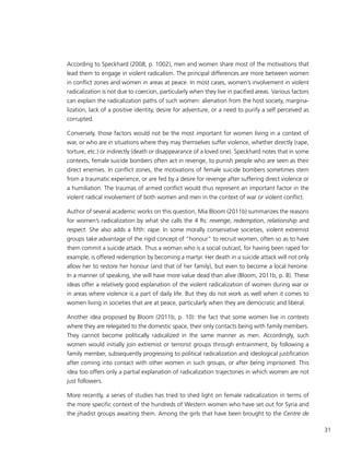 31
According to Speckhard (2008, p. 1002), men and women share most of the motivations that
lead them to engage in violent radicalism. The principal differences are more between women
in conflict zones and women in areas at peace. In most cases, women’s involvement in violent
radicalization is not due to coercion, particularly when they live in pacified areas. Various factors
can explain the radicalization paths of such women: alienation from the host society, margina-
lization, lack of a positive identity, desire for adventure, or a need to purify a self perceived as
corrupted.
Conversely, those factors would not be the most important for women living in a context of
war, or who are in situations where they may themselves suffer violence, whether directly (rape,
torture, etc.) or indirectly (death or disappearance of a loved one). Speckhard notes that in some
contexts, female suicide bombers often act in revenge, to punish people who are seen as their
direct enemies. In conflict zones, the motivations of female suicide bombers sometimes stem
from a traumatic experience, or are fed by a desire for revenge after suffering direct violence or
a humiliation. The traumas of armed conflict would thus represent an important factor in the
violent radical involvement of both women and men in the context of war or violent conflict.
Author of several academic works on this question, Mia Bloom (2011b) summarizes the reasons
for women’s radicalization by what she calls the 4 Rs: revenge, redemption, relationship and
respect. She also adds a fifth: rape. In some morally conservative societies, violent extremist
groups take advantage of the rigid concept of “honour” to recruit women, often so as to have
them commit a suicide attack. Thus a woman who is a social outcast, for having been raped for
example, is offered redemption by becoming a martyr. Her death in a suicide attack will not only
allow her to restore her honour (and that of her family), but even to become a local heroine.
In a manner of speaking, she will have more value dead than alive (Bloom, 2011b, p. 8). These
ideas offer a relatively good explanation of the violent radicalization of women during war or
in areas where violence is a part of daily life. But they do not work as well when it comes to
women living in societies that are at peace, particularly when they are democratic and liberal.
Another idea proposed by Bloom (2011b, p. 10): the fact that some women live in contexts
where they are relegated to the domestic space, their only contacts being with family members.
They cannot become politically radicalized in the same manner as men. Accordingly, such
women would initially join extremist or terrorist groups through entrainment, by following a
family member, subsequently progressing to political radicalization and ideological justification
after coming into contact with other women in such groups, or after being imprisoned. This
idea too offers only a partial explanation of radicalization trajectories in which women are not
just followers.
More recently, a series of studies has tried to shed light on female radicalization in terms of
the more specific context of the hundreds of Western women who have set out for Syria and
the jihadist groups awaiting them. Among the girls that have been brought to the Centre de
 